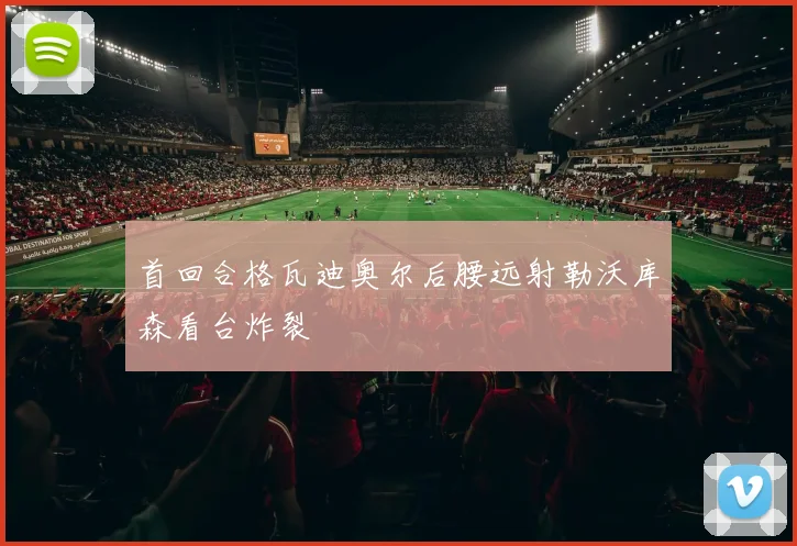 首回合格瓦迪奥尔后腰远射勒沃库森看台炸裂