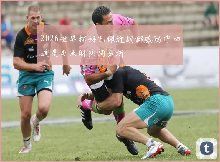 2026世界杯姆巴佩迎战挪威防守回追是否及时热词分析