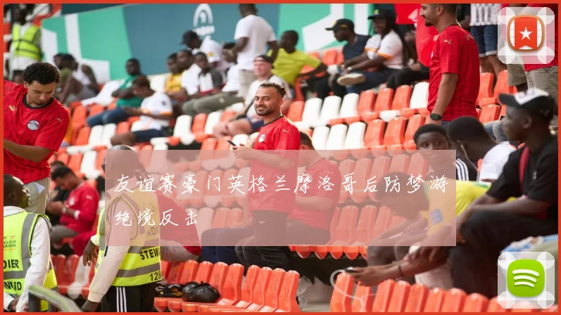 友谊赛豪门英格兰摩洛哥后防梦游绝境反击