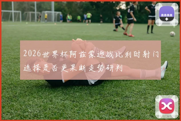 2026世界杯阿兹蒙迎战比利时射门选择是否更果断走势研判