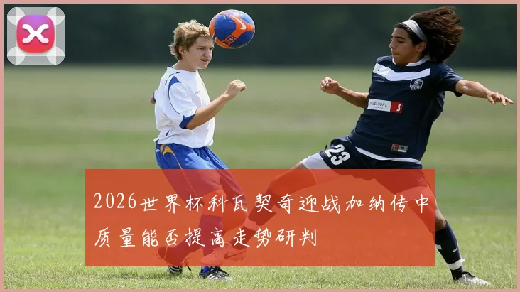 2026世界杯科瓦契奇迎战加纳传中质量能否提高走势研判