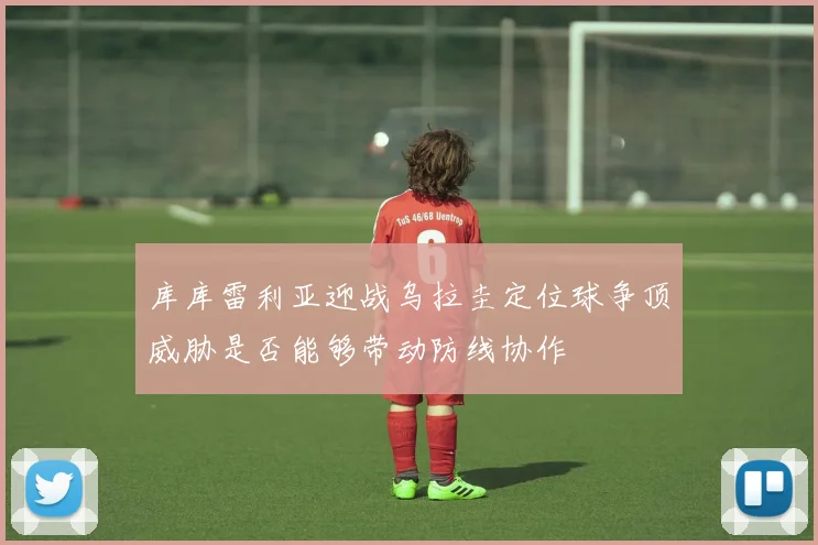 库库雷利亚迎战乌拉圭定位球争顶威胁是否能够带动防线协作