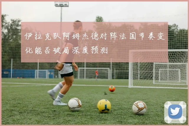 伊拉克队阿姆杰德对阵法国节奏变化能否破局深度预测
