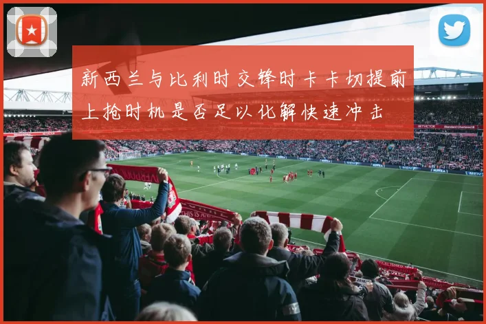 新西兰与比利时交锋时卡卡切提前上抢时机是否足以化解快速冲击