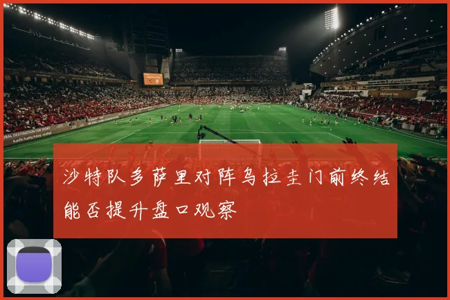 沙特队多萨里对阵乌拉圭门前终结能否提升盘口观察