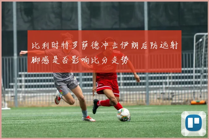 比利时特罗萨德冲击伊朗后防远射脚感是否影响比分走势