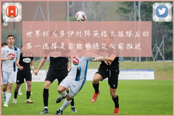 世界杯戈多伊对阵英格兰接球后的第一选择是否能够稳定向前推进