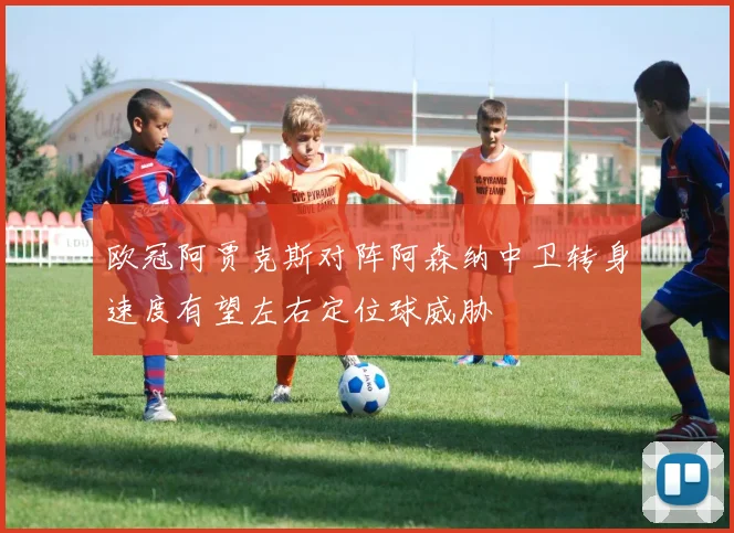 欧冠阿贾克斯对阵阿森纳中卫转身速度有望左右定位球威胁