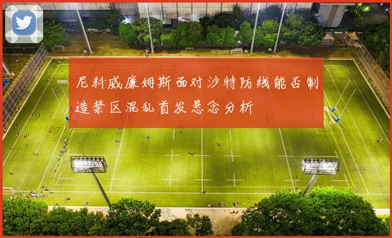 尼科威廉姆斯面对沙特防线能否制造禁区混乱首发悬念分析