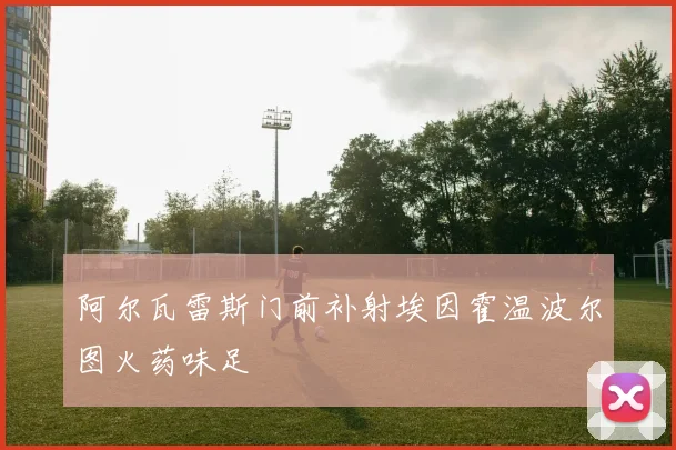 阿尔瓦雷斯门前补射埃因霍温波尔图火药味足