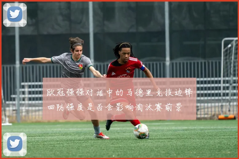 欧冠强强对话中的马德里竞技边锋回防强度是否会影响淘汰赛前景