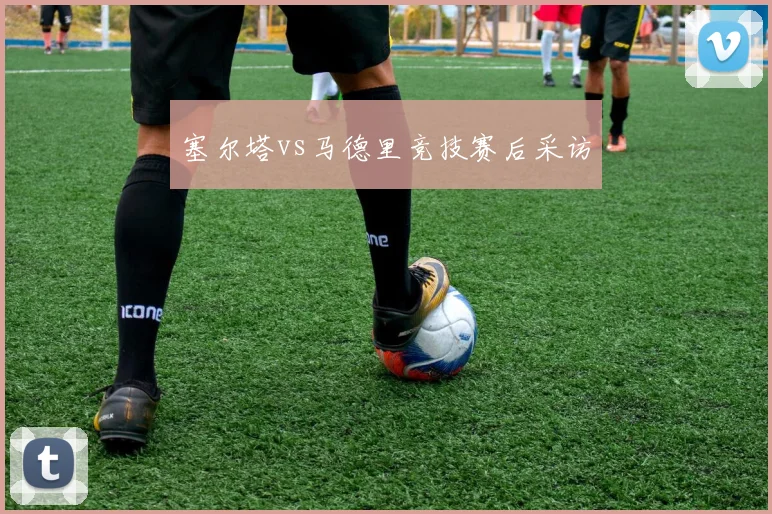 塞尔塔vs马德里竞技赛后采访