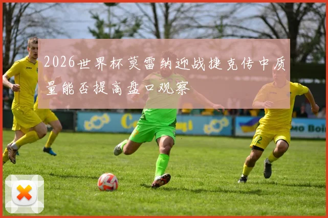 2026世界杯莫雷纳迎战捷克传中质量能否提高盘口观察