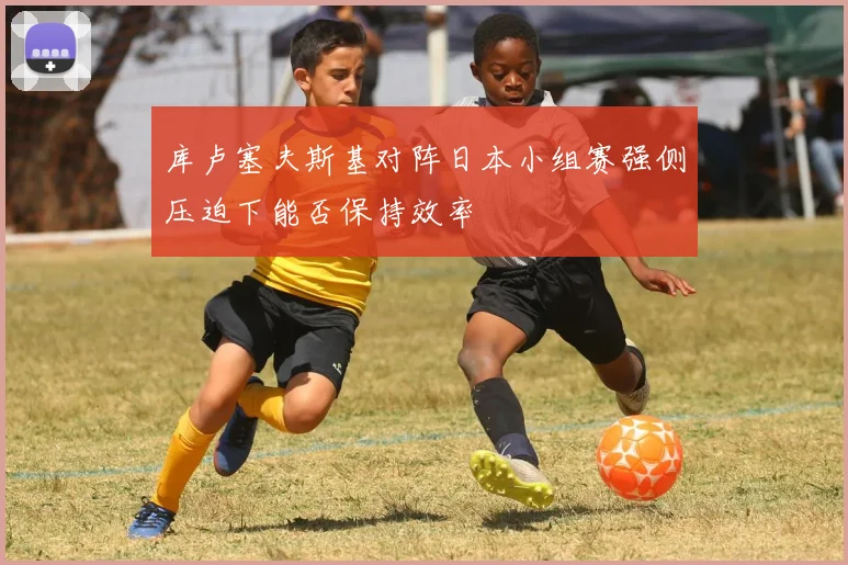 库卢塞夫斯基对阵日本小组赛强侧压迫下能否保持效率