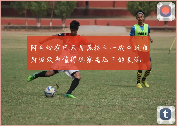 阿利松在巴西与苏格兰一战中近角封堵效率值得观察高压下的表现