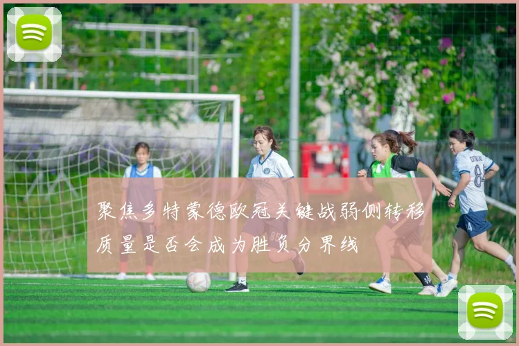 聚焦多特蒙德欧冠关键战弱侧转移质量是否会成为胜负分界线