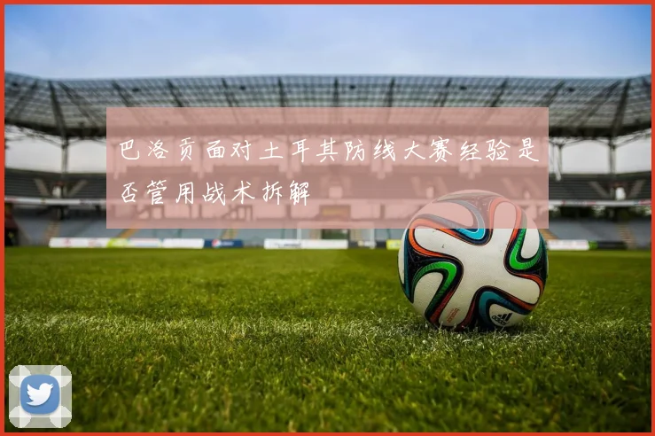 巴洛贡面对土耳其防线大赛经验是否管用战术拆解