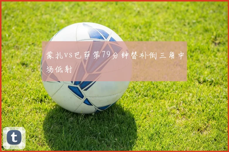 蒙扎vs巴萨第79分钟替补倒三角中场低射