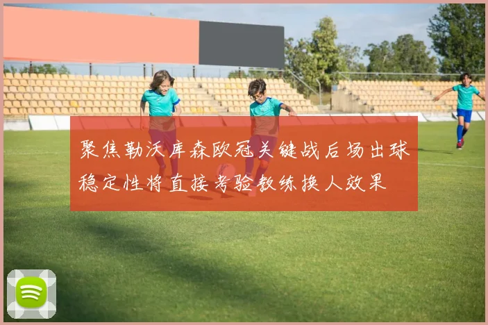 聚焦勒沃库森欧冠关键战后场出球稳定性将直接考验教练换人效果
