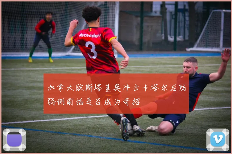 加拿大欧斯塔基奥冲击卡塔尔后防弱侧前插是否成为奇招