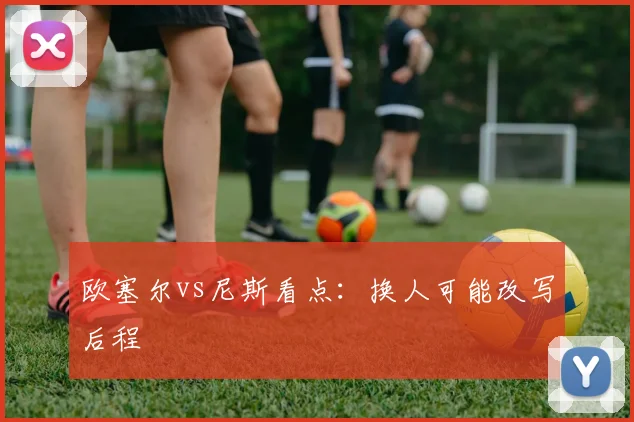 欧塞尔vs尼斯看点:换人可能改写后程