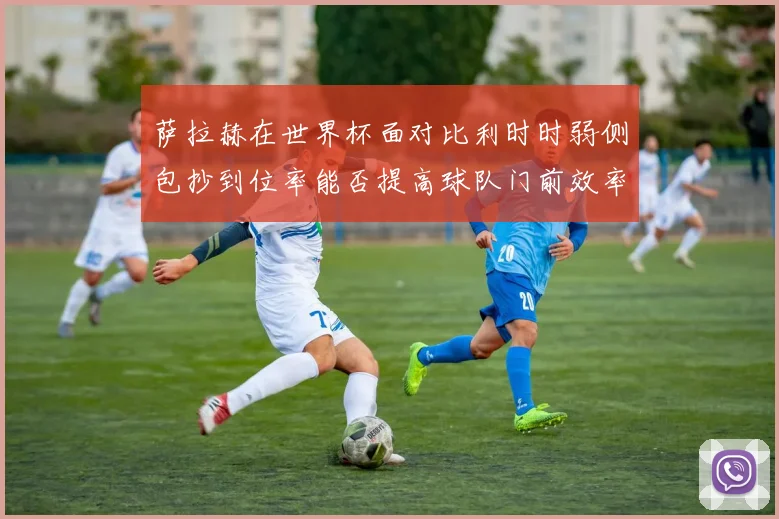 萨拉赫在世界杯面对比利时时弱侧包抄到位率能否提高球队门前效率