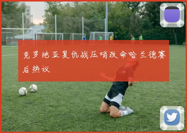 克罗地亚复仇战压哨改命哈兰德赛后热议